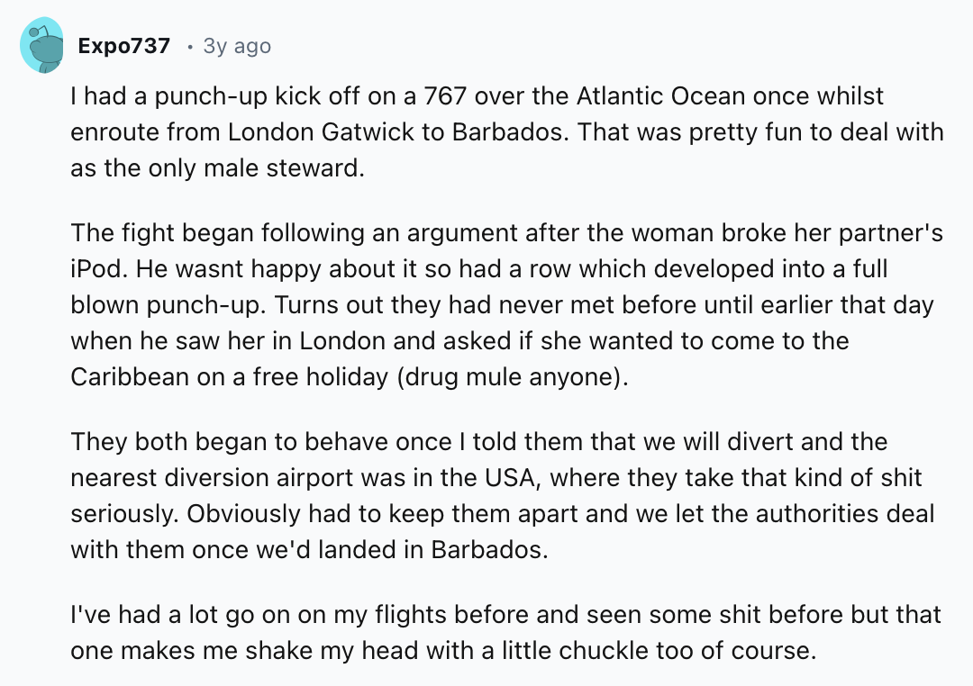 document - Expo737 3y ago I had a punchup kick off on a 767 over the Atlantic Ocean once whilst enroute from London Gatwick to Barbados. That was pretty fun to deal with as the only male steward. The fight began ing an argument after the woman broke her p